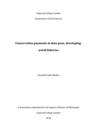 Imperial College London
Department of Life Sciences
Conservation payments in data-poor, developing-
world fisheries
Annabelle Jade Bladon
A dissertation submitted for the degree of Doctor of Philosophy
Imperial College London
2016
 