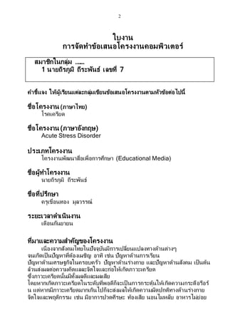 2
ใบงาน
การจัดทาข้อเสนอโครงงานคอมพิวเตอร์
สมาชิกในกลุ่ม .……
1 นายถิรภูมิ ถีระพันธ์ เลขที่ 7
คาชี้แจง ให้ผู้เรียนแต่ละกลุ่มเขียนข้อเสนอโครงงานตามหัวข้อต่อไปนี้
ชื่อโครงงาน (ภาษาไทย)
โรคเครียด
ชื่อโครงงาน (ภาษาอังกฤษ)
Acute Stress Disorder
ประเภทโครงงาน
โครงงานพัฒนาสื่อเพื่อการศึกษา (Educational Media)
ชื่อผู้ทาโครงงาน
นายถิรภูมิ ถีระพันธ์
ชื่อที่ปรึกษา
ครูเขื่อนทอง มูลวรรณ์
ระยะเวลาดาเนินงาน
เดือนกันยายน
ที่มาและความสาคัญของโครงงาน
เนื่องจากสังคมไทยในปัจจุบันมีการเปลี่ยนแปลงทางด้านต่างๆ
จนเกิดเป็นปัญหาที่ต้องเผชิญ อาทิ เช่น ปัญหาด้านการเรียน
ปัญหาด้านเศรษฐกิจในครอบครัว ปัญหาด้านร่างกาย และปัญหาด้านสังคม เป็นต้น
ล้วนส่งผลต่อความคิดแลละจิตใจและก่อให้เกิดภาวะเครียด
ซึ่งภาวะเครียดนั้นมีทั้งผลดีและผลเสีย
โดยหากเกิดภาวะเครียดในระดับที่พอดีก็จะเป็ นการกระตุ้นให้เกิดความกระตือรือร้
น แต่หากมีภาวะเครียดมากเกินไปก็จะส่งผลให้เกิดความผิดปกติทางด้านร่างกาย
จิตใจและพฤติกรรม เช่น มีอาการปวดศีรษะ ท้องเสีย นอนไมหลับ อาหารไม่ย่อย
 