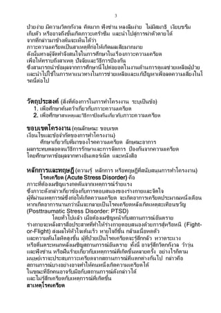 3
ป่วยง่าย มีความวิตกกังวล คิดมาก ฟุ้งซ่าน หลงลืมง่าย ไม่มีสมาธิ เงียบขรึม
เก็บตัว หรืออาจถึงขั้นเกิดภาวะเศร้าซึม และนาไปสู่การฆ่าตัวตายได้
จากที่กล่าวมาข้างต้นจะเห็นได้ว่า
ภาวะความเครียดเป็นสาเหตุที่ก่อให้เกิดผลเสียมากมาย
ดังนั้นทางผู้จัดทาจึงสนใจในการศึกษาในเรื่องภาวะความเครียด
เพื่อให้ทราบถึงสาเหตุ ปัจจัยและวิธีการป้องกัน
ซึ่งสามารถนาข้อมูลจากการศึกษานี้ไปต่อยอดในงานด้านการดูแลช่วยเหลือผู้ป่วย
และนาไปใช้ในการหาแนวทางในการช่วยเหลือและแก้ปัญหาเพื่อลดความเสี่ยงในโ
รคนี้ต่อไป
วัตถุประสงค์ (สิ่งที่ต้องการในการทาโครงงาน ระบุเป็นข้อ)
1. เพื่อศึกษาค้นคว้าเกี่ยวกับภาวะความเครียด
2. เพื่อศึกษาสาเหตุและวิธีการป้ องกันเกี่ยวกับภาวะความเครียด
ขอบเขตโครงงาน (คุณลักษณะ ขอบเขต
เงื่อนไขและข้อจากัดของการทาโครงงาน)
ศึกษาเกี่ยวกับที่มาของโรคความเครียด ลักษณะอาการ
ผลกระทบตลอดจนวิธีการรักษาและการจัดการ ป้องกันจากความเครียด
โดยศึกษาหาข้อมูลจากทางอินเตอร์เน็ต และหนังสือ
หลักการและทฤษฎี (ความรู้ หลักการ หรือทฤษฎีที่สนับสนุนการทาโครงงาน)
โรคเครียด (Acute Stress Disorder) คือ
ภาวะที่ต้องเผชิญแรงกดดันจากเหตุการณ์ร้ายแรง
ซึ่งภาวะดังกล่าวเกี่ยวข้องกับการตอบสนองของร่างกายและจิตใจ
ผู้ที่ผ่านเหตุการณ์ซึ่งก่อให้เกิดความเครียด จะเกิดอาการเครียดประมาณหนึ่งเดือน
หากเกิดอาการนานกว่านั้นจะกลายเป็ นโรคเครียดหลังเกิดเหตุสะเทือนขวัญ
(Posttraumatic Stress Disorder: PTSD)
โดยทั่วไปแล้ว เมื่อต้องเผชิญหน้ากับสถานการณ์อันตราย
ร่างกายจะหลั่งสารสื่อประสาทที่ทาให้ร่างกายตอบสนองด้วยการสู้หรือหนี (Fight-
or-Flight) ส่งผลให้หัวใจเต้นเร็ว หายใจถี่ขึ้น กล้ามเนื้อหดตัว
และความดันโลหิตสูงขึ้น ผู้ที่ป่วยเป็นโรคเครียดจะรู้สึกกลัว หวาดระแวง
หรือตื่นตระหนกหลังเผชิญสถานการณ์อันตราย ทั้งนี้ อาจรู้สึกวิตกกังวล ว้าวุ่น
และฟุ้งซ่าน หรือฝันร้ายเกี่ยวกับเหตุการณ์ที่เกิดขึ้นหลายครั้ง อย่างไรก็ตาม
มนุษย์เราจะประสบภาวะเครียดจากสถานการณ์ที่แตกต่างกันไป กล่าวคือ
สถานการณ์บางอย่างอาจทาให้คนหนึ่งเกิดความเครียดได้
ในขณะที่อีกคนอาจรับมือกับสถานการณ์ดังกล่าวได้
และไม่รู้สึกเครียดกับเหตุการณ์ที่เกิดขึ้น
สาเหตุโรคเครียด
 
