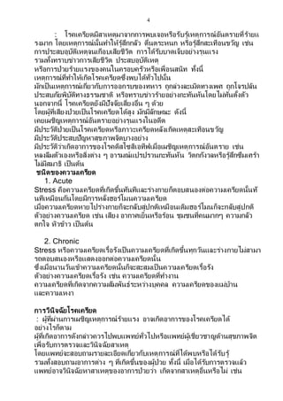 4
: โรคเครียดมีสาเหตุมาจากการพบเจอหรือรับรู้เหตุการณ์อันตรายที่ร้ายแ
รงมาก โดยเหตุการณ์นั้นทาให้รู้สึกกลัว ตื่นตระหนก หรือรู้สึกสะเทือนขวัญ เช่น
การประสบอุบัติเหตุจนเกือบเสียชีวิต การได้รับบาดเจ็บอย่างรุนแรง
รวมทั้งทราบข่าวการเสียชีวิต ประสบอุบัติเหตุ
หรือการป่วยร้ายแรงของคนในครอบครัวหรือเพื่อนสนิท ทั้งนี้
เหตุการณ์ที่ทาให้เกิดโรคเครียดซึ่งพบได้ทั่วไปนั้น
มักเป็นเหตุการณ์เกี่ยวกับการออกรบของทหาร ถูกล่วงละเมิดทางเพศ ถูกโจรปล้น
ประสบภัยพิบัติทางธรรมชาติ หรือทราบข่าวร้ายอย่างกะทันหันโดยไม่ทันตั้งตัว
นอกจากนี้ โรคเครียดยังมีปัจจัยเสี่ยงอื่น ๆ ด้วย
โดยผู้ที่เสียงป่วยเป็นโรคเครียดได้สูง มักมีลักษณะ ดังนี้
เคยเผชิญเหตุการณ์อันตรายอย่างรุนแรงในอดีต
มีประวัติป่วยเป็นโรคเครียดหรือภาวะเครียดหลังเกิดเหตุสะเทือนขวัญ
มีประวัติประสบปัญหาสุขภาพจิตบางอย่าง
มีประวัติว่าเกิดอาการของโรคดิสโซสิเอทีฟเมื่อเผชิญเหตุการณ์อันตราย เช่น
หลงลืมตัวเองหรือสิ่งต่าง ๆ อารมณ์แปรปรวนกะทันหัน วิตกกังวลหรือรู้สึกซึมเศร้า
ไม่มีสมาธิ เป็นต้น
ชนิดของความเครียด
1. Acute
Stress คือความเครียดที่เกิดขึ้นทันทีและร่างกายก็ตอบสนองต่อความเครียดนั้นทั
นทีเหมือนกันโดยมีการหลั่งฮอร์โมนความเครียด
เมื่อความเครียดหายไปร่างกายก็จะกลับสู่ปกติเหมือนเดิมฮอร์โมนก็จะกลับสู่ปกติ
ตัวอย่างความเครียด เช่น เสียง อากาศเย็นหรือร้อน ชุมชนที่คนมากๆ ความกลัว
ตกใจ หิวข้าว เป็นต้น
2. Chronic
Stress หรือความเครียดเรื้อรังเป็นความเครียดที่เกิดขึ้นทุกวันและร่างกายไม่สามา
รถตอบสนองหรือแสดงออกต่อความเครียดนั้น
ซึ่งเมื่อนานวันเข้าความเครียดนั้นก็จะสะสมเป็นความเครียดเรื้อรัง
ตัวอย่างความเครียดเรื้อรัง เช่น ความเครียดที่ทางาน
ความเครียดที่เกิดจากความสัมพันธ์ระหว่างบุคคล ความเครียดของแม่บ้าน
และความเหงา
การวินิจฉัยโรคเครียด
: ผู้ที่ผ่านการเผชิญเหตุการณ์ร้ายแรง อาจเกิดอาการของโรคเครียดได้
อย่างไรก็ตาม
ผู้ที่เกิดอาการดังกล่าวควรไปพบแพทย์ทั่วไปหรือแพทย์ผู้เชี่ยวชาญด้านสุขภาพจิต
เพื่อรับการตรวจและวินิจฉัยสาเหตุ
โดยแพทย์จะสอบถามรายละเอียดเกี่ยวกับเหตุการณ์ที่ได้พบหรือได้รับรู้
รวมทั้งสอบถามอาการต่าง ๆ ที่เกิดขึ้นของผู้ป่วย ทั้งนี้ เมื่อได้รับการตรวจแล้ว
แพทย์อาจวินิจฉัยหาสาเหตุของอาการป่วยว่า เกิดจากสาเหตุอื่นหรือไม่ เช่น
 