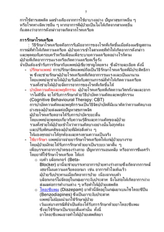 5
การใช้สารเสพติด ผลข้างเคียงจากการใช้ยาบางอย่าง ปัญหาสุขภาพอื่น ๆ
หรือโรคทางจิตเวชอื่น ๆ หากอาการที่ผู้ป่วยเป็นไม่ได้เกิดจากสาเหตุอื่น
ก็แสดงว่าอาการดังกล่าวอาจเกิดจากโรคเครียด
การรักษาโรคเครียด
: วิธีรักษาโรคเครียดคือการรับมืออาการของโรคที่เกิดขึ้นเมื่อต้องเผชิญสถาน
การณ์ที่ทาให้เกิดความเครียด ผู้ป่วยควรเข้าใจสาเหตุที่ทาให้เกิดอาการดังกล่าว
และพูดคุยกับครอบครัวหรือเพื่อนเพื่อระบายความเครียดอย่างไรก็ตาม
ผู้ป่วยที่เกิดอาการรุนแรงหรือเกิดความเครียดเรื้อรัง
จาเป็นต้องเข้ารับการรักษากับแพทย์ผู้เชี่ยวชาญโดยตรง ซึ่งมีรายละเอียด ดังนี้
- ปรึกษาแพทย์ การปรึกษาจิตแพทย์ถือเป็นวิธีรักษาโรคเครียดที่มีประสิทธิภา
พ ซึ่งจะช่วยรักษาผู้ป่วยโรคเครียดที่เกิดอาการรุนแรงและเป็นมานาน
โดยแพทย์จะช่วยให้ผู้ป่วยรับมือกับสถานการณ์ที่ทาให้เกิดความเครียด
รวมทั้งช่วยให้ผู้ป่วยจัดการอาการของโรคที่เกิดขึ้นได้
- บาบัดความคิดและพฤติกรรม ผู้ป่วยโรคเครียดที่เกิดความวิตกกังวลและอาก
ารไม่ดีขึ้น จะได้รับการรักษาด้วยวิธีบาบัดความคิดและพฤติกรรม
(Cognitive Behavioural Therapy: CBT)
การบาบัดความคิดและพฤติกรรมเป็นวิธีจิตบาบัดที่มีแนวคิดว่าความคิดบางอ
ย่างของผู้ป่วยส่งผลต่อปัญหาสุขภาพจิต
ผู้ป่วยโรคเครียดอาจได้รับการบาบัดระยะสั้น
โดยแพทย์จะพูดคุยเกี่ยวกับความรู้สึกและความคิดของผู้ป่วย
รวมทั้งช่วยให้ผู้ป่วยเข้าใจว่าความคิดบางอย่างนั้นไม่ถูกต้อง
และปรับทัศนคติของผู้ป่วยที่มีต่อสิ่งต่าง ๆ
ให้มองทุกอย่างได้ถูกต้องและตรงตามความเป็ นจริง
- ใช้ยารักษา แพทย์อาจจ่ายยารักษาโรคเครียดให้แก่ผู้ป่วยบางราย
โดยผู้ป่วยมักจะได้รับการรักษาด้วยยาเป็นระยะเวลาสั้น ๆ
เพื่อบรรเทาอาการปวดของร่างกาย ปัญหาการนอนหลับ หรืออาการซึมเศร้า
โดยยาที่ใช้รักษาโรคเครียด ได้แก่
o เบต้า บล็อกเกอร์ (Beta-
Blocker) ยานี้จะช่วยบรรเทาอาการป่วยทางร่างกายซึ่งเกิดจากการหลั่
งฮอร์โมนความเครียดออกมา เช่น อาการหัวใจเต้นเร็ว
ผู้ป่วยรับประทานเมื่อเกิดอาการป่วย เนื่องจากเบต้า
บล็อกเกอร์ไม่จัดอยู่ในกลุ่มยาระงับประสาท จึงไม่ก่อให้เกิดอาการง่วง
ส่งผลต่อการทางานต่าง ๆ หรือทาให้ผู้ป่วยเสพติด
o ไดอะซีแพม (Diazepam) ยาตัวนี้จัดอยู่ในกลุ่มยาเบนโซไดอะซีปีน
(Benzodiapines) ซึ่งเป็นยาระงับประสาท
แพทย์ไม่นิยมนามาใช้รักษาผู้ป่วย
เว้นแต่บางกรณีที่จาเป็นต้องได้รับการรักษาด้วยยาไดอะซีแพม
ซึ่งจะใช้รักษาเป็นระยะสั้นเท่านั้น ทั้งนี้
ยาไดอะซีแพมอาจทาให้ผู้ป่วยเสพติดยา
 
