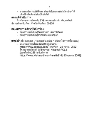 9
- สามารถนาความรู้ที่ศึกษา ค้นคว้าไปเผยแพร่ต่อผู้คนอื่นๆได้
เพื่อเป็นประโยชน์กับผู้อื่นต่อไป
สถานที่ดาเนินการ
โรงเรียนยุพราชวิทยาลัย 238 ถนนพระปกเกล้า ตาบลศรีภูมิ
อาเภอเมืองเชียงใหม่ จังหวัดเชียงใหม่ 50200
กลุ่มสาระการเรียนรู้ที่เกี่ยวข้อง
- กลุ่มสาระการเรียนรู้วิทยาศาสตร์ สาขาชีววิทยา
- กลุ่มสาระการเรียนรู้สุขศึกษาและพลศึกษา
แหล่งอ้างอิง (เอกสาร หรือแหล่งข้อมูลต่าง ๆ ที่นามาใช้การทาโครงงาน)
- พบแพทย์(ออนไลน์).(2560).สืบค้นจาก :
https://www.pobpad.com/โรคเครียด [ 25 ตุลาคม 2562]
- โรงพยาบาลวิภาวดี (Vibhavadi Hospital PCL.)
(ออนไลน์).(2561).สืบค้นจาก :
https://www.vibhavadi.com/health316 [ 25 ตุลาคม 2562]
 