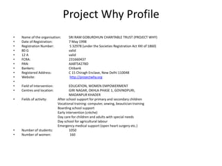 Project Why Profile
• Name of the organisation: SRI RAM GOBURDHUN CHARITABLE TRUST (PROJECT WHY)
• Date of Registration: 7 May 1998
• Registration Number: S 32978 (under the Societies Registration Act XXI of 1860)
• 80 G valid
• 12 A valid
• FCRA: 231660437
• PAN: AABTS4278D
• Bankers: Citibank
• Registered Address: C 15 Chiragh Enclave, New Delhi 110048
• Website: http://projectwhy.org
•
• Field of Intervention: EDUCATION, WOMEN EMPOWERMENT
• Centres and location: GIRI NAGAR, OKHLA PHASE 1, GOVINDPURI,
MADANPUR KHADER
• Fields of activity: After school support for primary and secondary children
Vocational training: computer, sewing, beautician training
Boarding school support
Early intervention (crèche)
Day care for children and adults with special needs
Day school for agricultural labour
Emergency medical support (open heart surgery etc.)
• Number of students: 1050
• Number of women: 160
 
