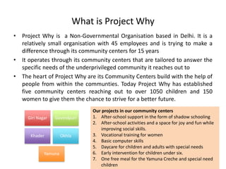 What is Project Why
• Project Why is a Non-Governmental Organisation based in Delhi. It is a
relatively small organisation with 45 employees and is trying to make a
difference through its community centers for 15 years
• It operates through its community centers that are tailored to answer the
specific needs of the underprivileged community it reaches out to
• The heart of Project Why are its Community Centers build with the help of
people from within the communties. Today Project Why has established
five community centers reaching out to over 1050 children and 150
women to give them the chance to strive for a better future.
Our projects in our community centers
1. After-school support in the form of shadow schooling
2. After-school activities and a space for joy and fun while
improving social skills.
3. Vocational training for women
4. Basic computer skills
5. Daycare for children and adults with special needs
6. Early intervention for children under six.
7. One free meal for the Yamuna Creche and special need
children
Giri Nagar Govindpuri
Khader Okhla
Yamuna
 
