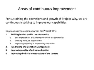Areas of continuous improvement
For sustaining the operations and growth of Project Why, we are
continuously striving to improve our capabilities
Continuous improvement Areas for Project Why:
1. Building leaders within the community
1. Skill improvement of staff employed from the community
2. Creating more job opportunities
3. Improving capability in Project Why operations
2. Fundraising and Donation Management
3. Improving quality of primary education
4. Improving the basic infrastructure of the centers
 