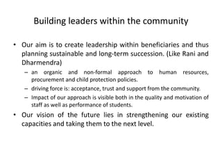 Building leaders within the community
• Our aim is to create leadership within beneficiaries and thus
planning sustainable and long-term succession. (Like Rani and
Dharmendra)
– an organic and non-formal approach to human resources,
procurement and child protection policies.
– driving force is: acceptance, trust and support from the community.
– Impact of our approach is visible both in the quality and motivation of
staff as well as performance of students.
• Our vision of the future lies in strengthening our existing
capacities and taking them to the next level.
 