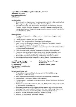 Regional Director food & beverage (Kuwait, Jordan, Morocco)
September’ 2011-2015
IKEA Kuwait, SAH Limited
Al-Rai Kuwait
Job Description:
• To continually working as a team, to lead, supervise, motivate and develop the food
& beverage managers of all territories Kuwait, Jordan, Morocco.
• Ensure to have a high level of customers’ service, good presentation of products,
following hygiene and safety procedures. Coordinate (Matrix) with country store
managers and business navigation managers and to ensure to provide “a fun day for
the whole family” at IKEA.
Responsibilities:
• Anticipate with project team to Open new store in the new territory and adapt
concept.
• Define conceptual drawing with local adaption,
• Resource local and international equipment’s / food suppliers.
• Invite them for tender process and visit their showroom/ factory and evaluate.
• Recruitment/training plan for country F&B team.
• Follow MS time plan of the project and execute timely manner with out delayed and
co-ordinate with project leader.
• Direct and supervise all schedules and activities as per procedures, checklist.
• Prepare all reports, such as KPI, Food Cost Analysis, Wastage Report and other
financial and administrative reports, to be submitted to the project leader.
• To attend all project progress meetings and trainings whenever scheduled.
• Plan store-opening activities to achieve successful opening in the new territory.
Food & Beverage Manager and Business Development Manager
October 2096-August ‘2011 Bread Factory
IFB Department Al-Homaizi Limited, Kuwait.
IKEA Kuwait, Al-Homaizi Limited
Al-Rai Kuwait
Job Description: (Dual Job)
• Responsible on the over-all day-to-day operation of the food & beverage
department. And Bread Factory.
• Menu engineering and encoding of all recipes and ingredients in the system.
• Preparing SOP’S and training need for the co-workers.
• Forecasting yearly budget and preparing marketing plan and activities to achieve the
sales target.
• Prepare all reports, such as KPI, sales, food Cost, Wastage, food safety audit reports
to be submitted to the IKEA CEO.
• Securing all supplies set up, locally and globally, delegate task and monitored the
ordering of all products needed of the entire Ikea Food and Beverage department.
• Monitor the daily stock movement report to minimize product variances.
• Maintain accurate inventories (weekly and monthly counting).
• Maintain the cleanliness of the store at all times.
 