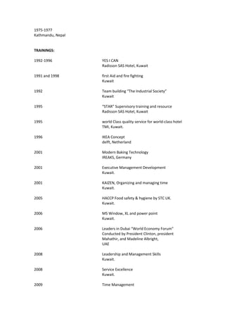 1975-1977
Kathmandu, Nepal
TRAININGS:
1992-1996 YES I CAN
Radisson SAS Hotel, Kuwait
1991 and 1998 first Aid and fire fighting
Kuwait
1992 Team building “The Industrial Society”
Kuwait
1995 “STAR” Supervisory training and resource
Radisson SAS Hotel, Kuwait
1995 world Class quality service for world-class hotel
TMI, Kuwait.
1996 IKEA Concept
delft, Netherland
2001 Modern Baking Technology
IREAKS, Germany
2001 Executive Management Development
Kuwait.
2001 KAIZEN, Organizing and managing time
Kuwait.
2005 HACCP Food safety & hygiene by STC UK.
Kuwait.
2006 MS Window, XL and power point
Kuwait.
2006 Leaders in Dubai “World Economy Forum”
Conducted by President Clinton, president
Mahathir, and Madeline Albright,
UAE
2008 Leadership and Management Skills
Kuwait.
2008 Service Excellence
Kuwait.
2009 Time Management
 