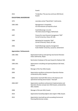Kuwait.
2012 Trevlig-Resa “the journey continues-IKEA Brand.
Kuwait.
EDUCATIONAL BACKGROUND
1975 secondary school “Nandi-Ratri”, Kathmandu.
1983-1985 Management in Hospitality
ICS International corresponds school.
1995 Food & Beverage a la carte
The hotel school of Hague, Netherland.
1997 Finance for none-financial management “PDP”
Cornell University, Ithaca, NY-USA.
1999 Marketing for hospitality “PDP”
Cornell University, Ithaca, NY-USA.
2006 Food & Beverage capacity management
Ecole Hotelier University, Lausanne, Switzerland
Appreciation / Achievements
1981-1983 Appreciation build-up and opening new Everest Sheraton
Hotel, Kathmandu, Nepal.
1988 Nomination Employee of the year Kuwait for Radisson SAS.
1990-1991 Appreciation re-building and opening Radisson SAS Hotel,
Kuwait.
2001 Manager of the Year IKEA, Kuwait.
2004 Appreciation excellence achievement Operation Review
conducted by IKEA, Sweden.
2006 Appreciation new-built IKEA stores in the Avenues and
operational existing stores Kuwait. ”Dual job”
2006-2007 Appreciation excellence achievement Implementation and
Operation Review concept store IKEA Kuwait, conducted by
IKEA, Sweden.
2008 Manager of the year IKEA, Kuwait.
2010 Appreciation Exceeding highest sales target in F&B, Kuwait.
2012 Appreciation new build-up and succeeding Commercial
Planning IKEA Amman-Jordan.
 