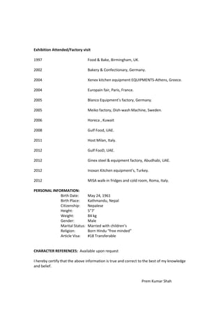 Exhibition Attended/Factory visit
1997 Food & Bake, Birmingham, UK.
2002 Bakery & Confectionary, Germany.
2004 Xenex kitchen equipment EQUIPMENTS-Athens, Greece.
2004 Europain fair, Paris, France.
2005 Blanco Equipment’s factory, Germany.
2005 Meiko factory, Dish-wash Machine, Sweden.
2006 Horeca , Kuwait
2008 Gulf Food, UAE.
2011 Host Milan, Italy.
2012 Gulf FooD, UAE.
2012 Ginex steel & equipment factory, Abudhabi, UAE.
2012 Inoxan Kitchen equipment’s, Turkey.
2012 MISA walk-in fridges and cold room, Roma, Italy.
PERSONAL INFORMATION:
Birth Date: May 24, 1961
Birth Place: Kathmandu, Nepal
Citizenship: Nepalese
Height: 5"7'
Weight: 84 kg
Gender: Male
Marital Status: Married with children’s
Religion: Born Hindu “free minded”
Article Visa: #18 Transferable
CHARACTER REFERENCES: Available upon request
I hereby certify that the above information is true and correct to the best of my knowledge
and belief.
Prem Kumar Shah
 