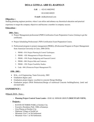 DOAA GOMAA ABD EL-RAHMAN
Cell : +02-01140029992
+02-01002188929
E-mail : dodk@hotmail.com
Objective :
Seeking planning engineer position, where I can utilize and enhance my theoretical education and practical
experience to target the company objectives and become a member in company success.
Education :
2004 - Now :
• Project Management professional (PMP) Certification Exam Preparation Course (Aiming to get the
certificate).
• Project Scheduling Professional ( PSP) Certification Exam Preparation Course.
• Professional program in project management (PRMG), (Professional Program in Project Management
from American University in Cairo, 2008-2010):
1. PRMG - 010: Project Planning & Control Techniques.
2. PRMG – 020: Management of Project Resources.
3. PRMG – 030: Project Budgeting and Financial Control.
4. PRMG - 080: Projects Bids and Contracts.
5. PRMG – 050: Project Feasibility Studies.
6. Cade - 004: (Primavera Project Management P5).
1998 - 2003 :
• B.Sc., civil Engineering, Tanta University, 2003
• Graduation degree: pass
• Graduation project degree: excellent in concrete Design Building
• Graduation project (With Distinction):Design of reinforced Concrete building(factory ,hotel and
elevated tank)
EXPERIENCE :
•March 2010 - Now :
- Planning Project Control Team Leader - DAR AL MIMAR GROUP (MOUNTAIN VIEW)
- Projects :
- RAYOS OCTOBER PARK at October City
- Executive Residence Park ERK at Katamya
- Giza Plateau at October City
- Diplomat Village at NorthCost
- Mountain View 2 at 5th Settlement
- Mountain View 1 at 5th Settlement.
 