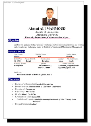 Instrument & Control Engineer
Ahmed ALI MAHMOUD
Faculty of Engineering,
Alexandria University,
Electricity Department, Communication Major
Objectives
Combine my graduate studies, technical certificates, professional work experience and computer
skills to achieve a challenging career in Reliability, Training and Maintenance Management.
Personal Details
First Name Middle Name Family Name
Ahmed ALI Ahmed
Birth Date Place of birth Nationality Gender Marital Status
1-2-1988 Egypt Egyptian male Single
Military Status phone E-mail Address
Completed 002-01146351633 Ahmed44_44@yahoo.com
002-034271810 engaali88@gmail.com
Address:
6Ibrahim Hosni St. el Hadra al Qiblia .Alex
Education
• Bachelor’s Degree in: Electrical Engineering
• Department: Communication & Electronics Department
• Faculty of: Engineering
• University: Alexandria
• Grade: Good (74.93 %)
• Graduation Year: June 2010
• Bachelors Project: Simulation and implementation of 4G LTE Long Term
Evolution
• Project Grade: Excellent
 