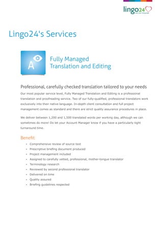 Beneﬁt:
Professional, carefully checked translation tailored to your needs
Fully Managed
Translation and Editing
Our most popular service level, Fully Managed Translation and Editing is a professional
translation and proofreading service. Two of our fully-qualiﬁed, professional translators work
exclusively into their native language. In-depth client consultation and full project
management comes as standard and there are strict quality assurance procedures in place.
We deliver between 1,200 and 1,500 translated words per working day, although we can
sometimes do more! Do let your Account Manager know if you have a particularly tight
turnaround time.
Ÿ Comprehensive review of source text
Ÿ Prescriptive brieﬁng document produced
Ÿ Project management included
Ÿ Assigned to carefully vetted, professional, mother-tongue translator
Ÿ Terminology research
Ÿ Reviewed by second professional translator
Ÿ Delivered on time
Ÿ Quality assured
Ÿ Brieﬁng guidelines respected
Lingo24's Services
 