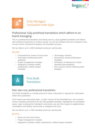 Fully Managed
Translation with Style
Professional, fully proofread translations which adhere to on-
brand messaging.
This is a professional translation and editing service, using qualiﬁed translators and editors
with extensive experience in creative writing. You can be conﬁdent that your company's tone
of voice will be monitored throughout the translation process.
We can deliver up to 1,000 translated words per working day.
Beneﬁt:
Ÿ Comprehensive review of source text
Ÿ Prescriptive brieﬁng document
produced
Ÿ Project management included
Ÿ Assigned to carefully vetted,
professional, mother-tongue
translator
Ÿ Terminology research
Ÿ Reviewed by second professional
translator
Ÿ Veriﬁcation of adherence to client-
speciﬁed style-guidelines
Ÿ One inclusive revision following client
feedback
First Draft
Translation
Fast, low-cost, professional translation.
First Draft translation is a simple service for when a document is required for information
rather than publication.
You'll receive two documents back: a 'clean' version of the translated text, and a second
version including comments from the fully-qualiﬁed translator, highlighting any translation
issues. Upon reviewing the translator's comments, you can then request a supplementary
'consultation and editing' service that is charged by the hour.
We can deliver up to 1,700 translated words per working day.
Beneﬁt:
Ÿ Saves you time and money.
Ÿ Project management included
Ÿ Assigned to carefully vetted, professional, mother-tongue translator
 