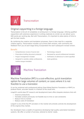 Machine Translation (MT) is a cost-eﬀective, quick translation
option for large volumes of content, or cases where it is not
feasible to use a translator.
Machine Translation
It can be combined with professional editing (Post-Edited Machine Translation or PEMT) to
produce ﬂuent, accurate results in a fraction of the usual time.
Lingo24's world-class MT research and development team offers bespoke solutions that will:
Ÿ Improve productivity
Ÿ Translate content previously not feasible due to time or cost constraints
Ÿ Reduce time to market
Ÿ Reduce costs of translation
Lingo24 is one of the few MT providers in the market who directly controls the development
of the engines they market.
Our developers have a wealth of experience developing high-quality automated translation
systems. We offer a number of services, tailored to clients' needs.
Original copywriting in a foreign language.
Transcreation
Transcreation is the art of completely re-writing text in a foreign language. Utilizing qualiﬁed
copywriters with extensive experience in writing creatively to a brief, we can deliver up to
600 words per working day. But with Transcreation, it's important to allow plenty of time to
get the best results.
By combining the creative and translation processes, there is less need for a separate
creative agency. Transcreation includes up to three draft versions, with comments and
feedback from you at each stage being incorporated into each subsequent revised version.
Beneﬁt:
Ÿ Comprehensive review of source text
Ÿ Prescriptive brieﬁng document produced
Ÿ Project management included
Ÿ Assigned to carefully vetted, professional,
mother-tongue translator
Ÿ Terminology research
Ÿ Reviewed by second professional translator
Ÿ Veriﬁcation of adherence to client-speciﬁed
style-guidelines
 