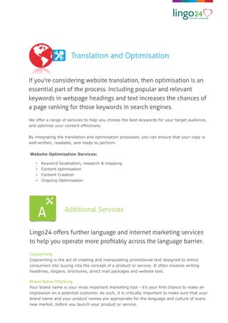 Translation and Optimisation
If you're considering website translation, then optimisation is an
essential part of the process. Including popular and relevant
keywords in webpage headings and text increases the chances of
a page ranking for those keywords in search engines.
We offer a range of services to help you choose the best keywords for your target audience,
and optimise your content effectively.
By integrating the translation and optimisation processes, you can ensure that your copy is
well-written, readable, and ready to perform.
Website Optimisation Services:
Ÿ Keyword localisation, research & mapping
Ÿ Content optimisation
Ÿ Content Creation
Ÿ Ongoing Optimisation
Additional Services
Lingo24 oﬀers further language and internet marketing services
to help you operate more proﬁtably across the language barrier.
Copywriting
Copywriting is the act of creating and manipulating promotional text designed to entice
consumers into buying into the concept of a product or service. It often involves writing
headlines, slogans, brochures, direct mail packages and website text.
Brand Name Checking
Your brand name is your most important marketing tool - it’s your ﬁrst chance to make an
impression on a potential customer. As such, it is critically important to make sure that your
brand name and your product names are appropriate for the language and culture of every
new market, before you launch your product or service.
 