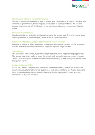 Checking and Editing of translated materials
This service is the comprehensive way to ensure your translation is accurate, complete and
contains no grammatical, terminological, punctuation or stylistic mistakes. We can also
provide you with a signed Certiﬁcation of the translation’s accuracy on company headed
paper.
Monolingual proofreading
Checking the target text only, without reference to the source text. This is to ensure there
are no grammatical, terminological, punctuation or stylistic mistakes.
Localisation of products, product documentation and/or webpages
Adapting products, product-associated texts and/or web pages, considering the language,
cultural and other local requirements of a speciﬁc regional target market.
Transcription
The conversion into written, typewritten or printed form, from a spoken language source.
The source may be an audio or video ﬁle format such as .mp3, .wav, .avi, .mp4, .mpg or
.wmv. The transcription process involves watching/listening to a recording and writing down
the spoken words.
Desktop Publishing (DTP)
DTP is the use of a computer and specialised software to create, format and manipulate
documents, usually for commercial publication, such as newsletters, brochures, books and
other professional documents. Lingo24 has an in-house specialist DTP team who can
complete 2 to 3 pages per hour.
 