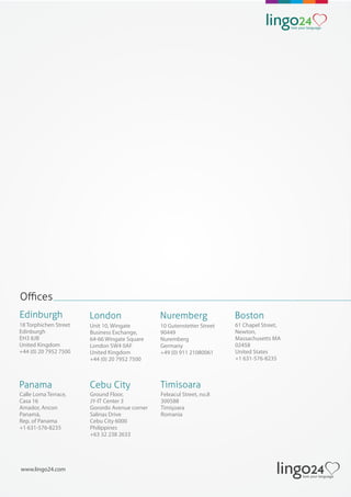 www.lingo24.com
Oﬃces
18 Torphichen Street
Edinburgh
EH3 8JB
United Kingdom
+44 (0) 20 7952 7500
Edinburgh
Unit 10, Wingate
Business Exchange,
64-66 Wingate Square
London SW4 0AF
United Kingdom
+44 (0) 20 7952 7500
London
10 Gutenstetter Street
90449
Nuremberg
Germany
+49 (0) 911 21080061
Nuremberg
Feleacul Street, no.8
300588
Timişoara
Romania
Timisoara
61 Chapel Street,
Newton,
Massachusetts MA
02458
United States
+1 631-576-8235
Boston
Calle Loma Terrace,
Casa 16
Amador, Ancon
Panamá,
Rep. of Panama
+1 631-576-8235
Panama
Ground Floor,
JY-IT Center 3
Gorordo Avenue corner
Salinas Drive
Cebu City 6000
Philippines
+63 32 238 2633
Cebu City
 