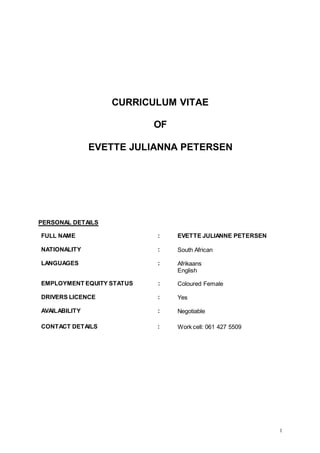 1
CURRICULUM VITAE
OF
EVETTE JULIANNA PETERSEN
PERSONAL DETAILS
FULL NAME : EVETTE JULIANNE PETERSEN
NATIONALITY : South African
LANGUAGES : Afrikaans
English
EMPLOYMENT EQUITY STATUS : Coloured Female
DRIVERS LICENCE : Yes
AVAILABILITY : Negotiable
CONTACT DETAILS : Work cell: 061 427 5509
 