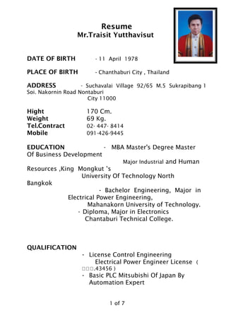 Resume
Mr.Traisit Yutthavisut
DATE OF BIRTH - 11 April 1978
PLACE OF BIRTH - Chanthaburi City , Thailand
ADDRESS - Suchavalai Village 92/65 M.5 Sukrapibang 1
Soi. Nakornin Road Nontaburi
City 11000
Hight 170 Cm.
Weight 69 Kg.
Tel.Contract 02- 447- 8414
Mobile 091-426-9445
EDUCATION - MBA Master's Degree Master
Of Business Development
Major Industrial and Human
Resources ,King Mongkut ’s
University Of Technology North
Bangkok
- Bachelor Engineering, Major in
Electrical Power Engineering,
Mahanakorn University of Technology.
- Diploma, Major in Electronics
Chantaburi Technical College.
QUALIFICATION
- License Control Engineering
Electrical Power Engineer License (
ภภภ.43456 )
- Basic PLC Mitsubishi Of Japan By
Automation Expert
1 of 7
 