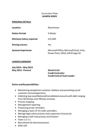 Curriculum Vitae
LAUREN JONES
PERSONAL DETAILS
Location: Manchester
Notice Period: 4 Weeks
Minimum Salary required: £25,000
Driving Licence: Yes
Systems Experience: MicrosoftOffice, MicrosoftExcel, Visio,
Power Point, OB10, SAP & Sage 50
CAREER SUMMARY
July 2014 –May 2015
May 2015 - Present Shred-It Ltd
Credit Controller
Credit Control TeamLeader
Duties andResponsibilities:
 Maintaining exceptional customer relations and promoting sound
customer service/experience.
 Collecting top Local/National/Consolidated accounts with debt ranging
from30-60 days and <90 days overdue.
 Process mapping
 Management reporting
 Processing arrear reminders
 Managing a team of 14 credit controllers
 Manage legal action process and suspension of accounts
 Managing credit note process and trackers
 Team 1-2-1’s
 Recruitment & interview process
 Debt calls
 
