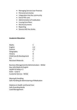  Managing ServiceUser finances
 Personalcare duties
 Integration into the community
 End of life care
 Administration of medication
 Issuing CarePlans
 Risk Assessments
 Reporting
 General AD Hoc duties
Academic Education:
Maths C
English C,C
Science C,C
Geography C
History B
Child Care & Development C
R.E C
Resistant Materials C
Business Management & Administration – NVQ2
Key skills Maths & English
Health & Safety x 2
ECDL – Level 2
Customer Service - NVQ2
Moving & Handling
Safe Handling & Administering of Medication
Diploma in Health and Social Care
Safe Guarding Adults
Load Management
 