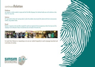 continuesRelation
Challenge
Zain Telecom in Jordan needed to target youth with Zain Max Campaign, the traditional media was not the solution as they
tried it for many time.
Solution
As I approached to them with roaming media, to solve this problem and presented the solution with direct communication
method, using ambient media.
Result
Number of requests to the new offers targeted for youth was registered, that was appearing to them from day one of the
campaign in Zain mall point of sales, the awareness was increased in the same area.
In result Zain Telecom is requesting us to use our media frequently in each campaign launched and
in all cities of Jordan.
 