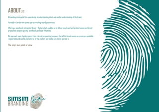 ABOUTus
A branding strategists ﬁrm specializing in understanding client and market understanding of the brand.
Founded in Jordan nine years ago to enriching brand experiences.
Offering a seamlessly integrated Brand + Digital, which enables us to deliver new brand and product names and brand
proposition projects quickly, seamlessly and cost effectively.
We approach even digital projects from a brand perspective to ensure that all the brand assets we create are available,
registerable and can be protected in all the markets and media our clients operate in.
The sky’s our point of view
.
 