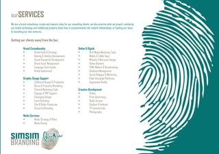 ourSERVICES
We are a brand consultancy create and capture value for our consulting clients, we also practise what we preach: combining
our brand, technology and intellectual property know-how in unconventional risk-reward relationships; or backing our ideas
by launching our own ventures.
Getting our clients away from the box
Brand Custodianship
• Brand Audit & Strategy
• Naming & Identity Development
• Visual Standards Development
• Brand Asset Management
• Language Style Guides
• Brand deployment
Graphic Design Support
• Collateral Design & Production
• Direct & Proximity Marketing
• Channel Marketing Tools
• Signage & POP Support
• Packaging Design
• Event Branding
• Film & Radio Production
• Sensorial Branding
Media Services
• Media Strategy & Plans
• Media Buying
Online & Digital
• Rich Media Marketing Tools
• Mobile & Tablet Apps
• Website & Microsite Design
• Online Banners
• HTML Mailers & Broadcasting
• Database Management
• Social Dialogue & Marketing
• Flash Animated Platforms
• Augmented Reality
Creative Development
• Online
• Print Advertising
• Radio Scripts
• Outdoor & Ambient
• TV Commercials
• Photography
 