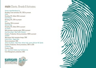 main Clients, Brands & Activates:
Grameen-Jameel Microﬁnance Ltd.
Branding, Event activation, BTL, 2013 to present
Coffeol
Branding, BTL, Online 2014 to present
Cesare Paciotti
Branding, BTL, 2014 to present
Givori
Branding, 2014 to present
Absheron Group
Branding, BTL, Online 2014 to present
Zain Telecom
Mall activation roaming media, 2010 to present
Grand Stores Digital – Nikon, Fujiﬁlm, Samsonite
Creative, Production, Direct promotions, 2009 to present
Arab Bank
Web banner ﬂash animation design, 2010
Kimberly-Clarks – Huggies, Kotex
Direct promotions, 2010
Johnson and Johnson – Clean & Clear, Johnson’s baby, Listerine, OneTouch, RoC, Splenda
Creative, Production, Direct promotions, 2007 to 2011
LG Electronics
Creative, 2008
Injaz – Injaz Career Exhibition, Injaz Youth Career day
Event Management, production, 2010
 