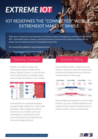 EXTREME IOT
IOT REDEFINES THE “CONNECTED” WORLD...
EXTREMEIOT MAKES IT SIMPLE
With years of experience and leadership in the Telecom Expense Management and MNO/MVNO billing,
MTS - ExtremeIoT parent company, launched ExteremIoT to become the enablement platform for IoT
players that are looking for best-of-breed global connectivity.
IoT connectivity platform cloud-based services:
Reliable cost-eﬀective global data
connectivity solution for M2M and IoT
players. Exterem Connect is a secured cloud
-based Control Center to centrally manage
communication of all devices in the network.
ExtremeIoT has an unprecedented global
coverage through multiple Tier 1 carriers while
providing a single management platform.
Concerns such as multiple carriers and
technologies are all transparent to the
service provider that may only be focused
on its own management needs.
Extreme Billing provides a simple and a cost-
eﬀective solution that meets the requirements
of M2M and IoT players that want to bill their
customers based on their usage.
Extreme Billing was designed to meet the needs
of diverse use cases, multiple applications and
industry verticals, support innovative business
models as well as a variety of partnerships.
Conﬁdential and proprietary of MTS Ltd. 2016 ©
Extreme BillingExtreme Connect
 