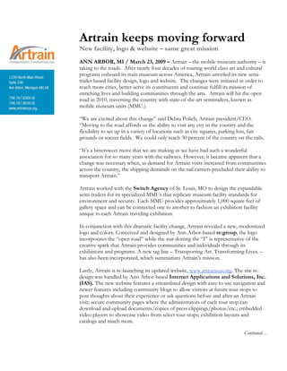 Artrain keeps moving forward
New facility, logo & website – same great mission
ANN ARBOR, MI / March 23, 2009 – Artrain – the mobile museum authority – is
taking to the roads. After nearly four decades of touring world class art and cultural
programs onboard its train museum across America, Artrain unveiled its new semi-
trailer based facility design, logo and website. The changes were initiated in order to
reach more cities, better serve its constituents and continue fulfill its mission of
enriching lives and building communities through the arts. Artrain will hit the open
road in 2010, traversing the country with state-of-the-art semitrailers, known as
mobile museum units (MMU.).
“We are excited about this change” said Debra Polich, Artrain president/CEO.
“Moving to the road affords us the ability to visit any city in the country and the
flexibility to set up in a variety of locations such as city squares, parking lots, fair
grounds or soccer fields. We could only reach 30 percent of the country on the rails.
“It’s a bittersweet move that we are making as we have had such a wonderful
association for so many years with the railways. However, it became apparent that a
change was necessary when, as demand for Artrain visits increased from communities
across the country, the shipping demands on the rail carriers precluded their ability to
transport Artrain.”
Artrain worked with the Switch Agency of St. Louis, MO to design the expandable
semi-trailers for its specialized MMUs that replicate museum facility standards for
environment and security. Each MMU provides approximately 1,000 square feet of
gallery space and can be connected one to another to fashion an exhibition facility
unique to each Artrain traveling exhibition.
In conjunction with this dramatic facility change, Artrain revealed a new, modernized
logo and colors. Conceived and designed by Ann Arbor-based re:group, the logo
incorporates the “open road” while the star dotting the “I” is representative of the
creative spark that Artrain provides communities and individuals through its
exhibitions and programs. A new tag line – Transporting Art. Transforming Lives. –
has also been incorporated, which summarizes Artrain’s mission.
Lastly, Artrain is re-launching its updated website, www.artrainusa.org. The site re-
design was handled by Ann Arbor-based Internet Applications and Solutions, Inc.
(IAS). The new website features a streamlined design with easy to use navigation and
newer features including community blogs to allow visitors at future tour stops to
post thoughts about their experience or ask questions before and after an Artrain
visit; secure community pages where the administrators of each tour stop can
download and upload documents/copies of press clippings/photos/etc.; embedded
video players to showcase video from select tour stops; exhibition layouts and
catalogs and much more.
Continued…
 