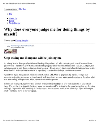 5/23/16, 3:30 PMWhy does everyone judge me for doing things by myself?
Page 1 of 10http://thetab.com/us/2016/05/23/everyone-judge-things-6404
Toggle navigation The Tab
US
About Us
Login
Write For Us
Why does everyone judge me for doing things by
myself?
2 hours ago • Kelsey Knepler
Stop asking me if anyone will be joining me
As a busy person, I frequently ﬁnd myself doing things alone. It’s a lot easier to grab a meal by myself and
get to where I need to be, yet still take the time to properly enjoy my small breaks that I do get. And yes, this
includes going to a sit-down restaurant alone because I do not always have somewhere to take my food to go.
Why should I be forced to when there is a perfectly comfortable dining room at the restaurant?
Apart from it just being easier, believe it or not, I often CHOOSE to go places by myself. Things like
shopping and eating are meant to be enjoyable and sometimes keeping a conversation going or deciding what
you want to buy adds pressure when you are with another person.
When I am by myself, I can buy that abstract print crop top that I fell in love with even if it is kind of out
there (I’m not the type to put it back anyways, but sometimes I’m just not in the mood to explain my decision
making). I agree that with shopping it can be nice to have a second opinion but other days I just want to get
what I want and move at my own pace.
Roisin Lanigan, Katrina Margolis and
2,201 others like this.
LikeLike
 
