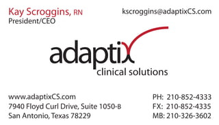 clinical solutions
adapti
Kay Scroggins, RN
7940 Floyd Curl Drive, Suite 1050-B
San Antonio, Texas 78229
kscroggins@adaptixCS.com
PH: 210-852-4333
FX: 210-852-4335
MB: 210-326-3602
President/CEO
www.adaptixCS.com
 