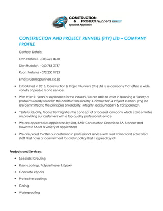 CONSTRUCTION AND PROJECT RUNNERS (PTY) LTD – COMPANY
PROFILE
Contact Details:
Otto Pretorius - 083 675 4410
Dion Rudolph - 060 783 0737
Ruan Pretorius - 072 200 1733
Email: ruan@cprunners.co.za
 Established in 2016, Construction & Project Runners (Pty) Ltd is a company that offers a wide
variety of products and services.
 With over 21 years of experience in the industry, we are able to assist in resolving a variety of
problems usually found in the construction industry. Construction & Project Runners (Pty) Ltd
are committed to the principles of reliability, integrity, accountability & transparency.
 “Safety, Quality, Production" signifies the concept of a focused company which concentrates
on providing our customers with a top quality professional service
 We are approved as applicators by Sika, BASF Construction Chemicals SA, Stoncor and
Flowcrete SA for a variety of applications
 We are proud to offer our customers a professional service with well trained and educated
staff that have a ‘commitment to safety’ policy that is agreed by all
Products and Services:
 Specialist Grouting
 Floor coatings, Polyurethane & Epoxy
 Concrete Repairs
 Protective coatings
 Coring
 Waterproofing
 