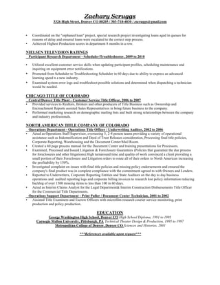Zachary Scruggs
3326 High Street, Denver CO 80205 / 303-718-4830 / zscruggs@gmail.com
• Coordinated on the "orphaned loan" project, special research project investigating loans aged in queues for
reasons of delay and ensured loans were escalated to the correct step process.
• Achieved Highest Production scores in department 8 months in a row.
NIELSEN TELEVISION RATINGS
Participant Research Department - Scheduler/Troubleshooter, 2009 to 2010
• Utilized excellent customer service skills when updating participant profiles, scheduling maintenance and
inquiring on equipment error notifications.
• Promoted from Scheduler to Troubleshooting Scheduler in 60 days due to ability to express an advanced
learning speed n a new industry.
• Examined system error logs and troubleshoot possible solutions and determined when dispatching a technician
would be needed.
CHICAGO TITLE OF COLORADO
Central Denver Title Plant - Customer Service Title Officer, 2006 to 2007
• Provided services to Realtors, Brokers and other producers of Title Business such as Ownership and
Encroachment Reports assisted Sales Representatives in bring future business to the company.
• Performed marketing research on demographic mailing lists and built strong relationships between the company
and industry professionals.
NORTH AMERICAN TITLE COMPANY OF COLORADO
Operations Department - Operations Title Officer / Underwriting Auditor, 2002 to 2006
• Acted as Operations Staff Supervisor, overseeing 5, 2-4 person teams providing a variety of operational
assistance such as Indemnification and Deed of Trust Releases consideration, Processing final title policies,
Corporate Reporting, Warehousing and the Document Center/Mail Room.
• Created a 60 page process manual for the Document Center and training presentations for Processors.
• Examined, Processed and Issued Litigation & Foreclosure Guarantees (Policies that guarantee the due process
for foreclosures and other litigations).High turnaround time and quality of work convinced a client providing a
small portion of their Foreclosure and Litigation orders to route all of their orders to North American increasing
the profitability by 150%.
• Investigated complaint on issues with final title policies and missing policy endorsements and ensured the
company's final product was in complete compliance with the commitment agreed to with Owners and Lenders.
• Reported to Underwriters, Corporate Reporting Entities and State Auditors on the day to day business
operations and audited reporting logs and corporate billing invoices to research lost policy information reducing
backlog of over 1500 missing items to less than 100 in 60 days.
• Acted as Interim Claims Analyst for the Legal Department& Interim Construction Disbursements Title Officer
for the Commercial Title Departments.
Operations Support Department - Print Puller / Document Center Technician, 2001 to 2002
• Assisted Title Examiners and Escrow Officers with microfilm research courier service monitoring, print
production and policy production.
EDUCATION
George Washington High School, Denver CO High School Diploma, 1991 to 1995
Carnegie Mellon University, Pittsburgh, PA Technical Theater Design & Production, 1995 to 1997
Metropolitan College of Denver, Denver CO Sciences and Histories, 2001
***References available upon request***
 