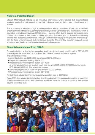 Note to a Potential Donor:
BRAC’s Medhabikash Udyog, is an innovative intervention where talented but disadvantaged
students receive financial support to pay their college or university tuition fees both at home and
abroad.
This scholarship is awarded to high achieving students who score at least 80 per cent in the Sec-
ondary School Certificate (SSC) or Higher Secondary School Certificate (HSC) examination, which is
equivalent to grade point average (GPA) 5 or A+. However, often due to financial constraints many
of them cannot pursue their dream of higher education. For some who do, limited financial ability
hinders their academic performance. Through Medhabikash Udyog BRAC provides financial sup-
port to these underprivileged, but meritorious students. This monthly monetary support covers
admission fees, books and other educational and daily expenses.
Financial commitment from BRAC:
For each student, at the higher secondary level, per student yearly cost for girl is BDT 43,356
($563.06) and for boy is BDT 38,106 ($494.88). The HSC course duration is 2 years.
The scholarship covers:
• A monthly tuition fee: BDT 3,000 for girls and BDT 2,500 boys
• English and computer training: BDT 6,000
• Progress review meeting once a year: BDT 1200
At undergraduate level per student yearly cost for girl is BDT 56,856 ($738.39) and for boy is
BDT 44,856 ($582.55). The scholarship covers:
• A monthly stipend: BDT 4,000 for girls and BDT 3,000 for boys
• Progress review meeting once a year: BDT 2400
For both level scholarship the incurring yearly operation cost is BDT 8256
Since 2005, this scholarship initiative has directly resulted into the continued education of more than
3,500 meritorious students, who otherwise would not have the chance to continue their studies
beyond secondary level.
 