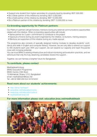 Co-branding opportunity for Platinum partners:
Our Platinum partners will get honorary mentions during any external communications opportunities
related with the initiative. Other co-branding opportunities will include:
• Name partner for 5 year+ commitment to contribute to the project
• Exposure of brand during any event organised by the initiative, ie reunions, training sessions
• Mentions as supporters of this initiative during any media exposé
The programme also consists of specially designed training modules to develop students’ confi-
dence and skills in English and computer literacy. However, we are only able to extend our support
to 400 students each year. With your support, we can expand our capacity and reach thousands
more with immense potential.
You can trust BRAC’s existing infrastructure and robust monitoring and evaluation practices, and we
will ensure that only the truly deserving candidates receive the support.
Together, we can harness a brighter future for Bangladesh.
To contribute, please contact
MedhabikashUdyog
BRAC Education Programme
BRAC Centre (18th floor)
75 Mohakhali, Dhaka 1212, Bangladesh
email: medhabikash@brac.net
Tel: +88 02 9881265 Ext 3410/3433
Read more about our students’ achievements:
• http://bit.ly/1aUVqwY
• www.brac.net/education/rozina
• www.brac.net/education/zahirul
• medhabikash.brac.net
For more information please visit: education.brac.net/medhabikash
• Support one student from higher secondary to university level by donating: BDT 300,000
• Be a Silver partner of this initiative by donating: BDT 5,000,000
• Be a Gold partner of this initiative by donating: BDT 10,000,000
• Be a Platinum partner of this initiative by donating: BDT 15,000,000 or more
 