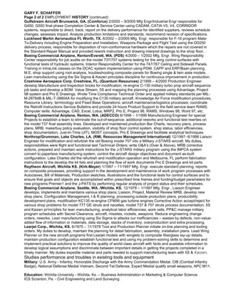 GARY F. SCHAFFER
Page 2 of 2 EMPLOYMENT HISTORY (continued)
Gulfstream Aircraft Brunswick, GA. (Comforce) 2/2005 – 9/2005 Mfg Engr/Industrial Engr responsible for
G450, G550 final phase Completion Center & Service Center using CADAM, CATIA V5, V4, CORRIDOR
systems, responsible to direct, track, report on the delivery performance for identified suppliers, reviews schedule
changes, assesses impact. Analyze production limitations and standards, recommend revision of specifications.
Lockheed Martin Aeronautics Ft. Worth, TX. 8/2002 – 2/2005 Mfg. Engr. responsible for F-16 program Mate-
To-Delivery including Engine Preparation and Installation, Weapons Package and Flight Test using the DD250
delivery process, responsible for disposition of non-conformance hardware which the repairs are not covered in
the Standard Repair Manual and provided rework instruction and drawing interpret drawings to the shop floor.
Boeing Commercial Airplane, Renton/Everett, WA. (PDS) 4/2000 – 1/2002 Mfg. Engr. Wing Responsibility
Center responsibility for job audits on the model 737/757 systems testing for the wing control surfaces with
functional tests of hydraulic systems. Interior Responsibility Center for the 747/767 Ceiling and Sidewall Panels.
Training in IntraLink classes on the DCAC system implementation using PDM, CAPP and ERP/Baan planning.
M.E. shop support using root analysis, troubleshooting composite panels for Boeing single & twin aisle models.
Lean manufacturing using the Six Sigma & Kaizen principles discipline for continuous improvement in production.
Crestview Aerospace Corp. Crestview, FL. (Quantum Resources) 2/1999 – 4/2000 Production Engineer
develop Manufacture and Inspection books for modification, re-engine C-130 military turbo prop aircraft sequence
job tasks and develop a BOM. Value Stream, 5S and mapping the planning processes using Advantage, Project
98 system and Pro E Drawings. Wrote Time Compliance Technical Order and applied military standards per MIL-
M-28784B & MIL-T-38804A for modifying the C130 military aircraft. Knowledge Air Force modification procedures,
Resource Library, terminology and Fixed Base Operations; aircraft maintenance/logistics processes; coordinate
the Retrofit Instructions Service Bulletins and provide 24 hours Product Support to the field service team RAMS.
Computer skills: Advantage, CAD, Excel, Lotus, MRP2, Pro E, Project 98, RAMS, Windows 98, Word 97, etc.
Boeing Commercial Airplane, Renton, WA. (ADECCO) 6/1998 – 1/1999 Manufacturing Engineer for special
Projects to establish a team to eliminate the out-of-sequence; additional reworks and functional test rewrites on
the model 737 final assembly lines. Developed and maintained production Bar Charts, recovery plans, process
plans, MRB, make/buy policy evaluation, visibility of shop floor control system, shop status, labor efficiencies,
shop documentation, Just-In-Time (JIT), MOST concepts, Pro E Drawings and facilitate analytical techniques.
Northrop/Grumman, Lake Charles, LA. (RMI, Resources Management International) 12/1997- 6/1998 Liaison
Engineer for modification and refurbish the old Boeing model 707 into a Military J-STARS aircraft. My duties,
responsibilities were flight and functional test Technical Orders; write O&A's (Over & Above), MRB corrective
actions, prepared and maintain work instructions for the J-STARS military program using the IMPCA system
convert to paperless manufacturing system, control the aircraft design objectives and document as-built
configuration. Lake Charles did the refurbish and modification operation and Melbourne, FL perform fabrication
instructions to the develop the kit lists and planning the flow of work documents Pro E Drawings and kit parts.
Raytheon Aircraft, Wichita KS. (Kirk-Mayer) 1/1997 – 11/1997 Mfg. Engr. execute standard planning, reports
on composite processes, providing support in the development and maintenance of work program processes with
Autoclaves, Bill of Materials, Production sketches, illustrations and the functional tests for control surfaces and to
ensure that goals and objects are accomplished within prescribed time frames and funding/budget parameters for
new programs Premier1 and the J-PATS by performing regular analysis of project status and their schedules.
Boeing Commercial Airplane, Seattle, WA. /Wichita, KS. 12/1978 – 1/1997 Mfg. Engr., Liaison Engineer
develops, implements and maintains various shop plans; Liaison, Project, Material Review MRB, develop new
shop plans, Configuration Management, I & R planning, processing outside production plans, producibility
development plans, modification KC135 re-engine CFM56 gas turbine engines Corrective Action accept/reject for
various shop problems for model 777 GE struts and nacelles, model 737 & 757 struts process documentation, 5S
and Kaizen principles for lean manufacturing, analytical labor efficiencies, work cells. PP&C manage military
program schedules with Secret Clearance, aircraft, missiles, rockets, weapons. Reduce engineering change
orders, reworks. Lean manufacturing using Six Sigma to attacks our inefficiencies – wastes by defects, non-value-
added flow of information or materials, data storage, stacks of inventory, overproduction and extra processing.
Learjet Corp., Wichita, KS. 6/1975 – 11/1978 Tool and Production Planner initiate on-line planning and tooling
orders. My duties to develop, maintain the planning for detail fabrication, assembly, installation plans. Lead Wing
Planner on the new aircraft programs first Learjet models with winglets to composite fiberglass lay-up details,
maintain production configuration establish functional test and using my problem-solving skills to determine and
implement practical solutions to improve the quality of world class aircraft with facts and available information to
develop logical assumptions and discriminate between important details in getting the projects completed in a
timely manner. My duties expedite material and parts needed to support manufacturing team with 5S & Kaizen.
Studies performance and troubles in existing tools and equipment
Military: U.S. Army - Infantry, Honorable Discharge with the Army Commendation Medal, CIB (Combat Infantry
Badge), National Defense Medial Vietnam, Second Tet Defense, Expert Medial qualify small weapons, APC M11.
Education: Wichita University - Wichita, Ks. – Business Administration in Marketing & Computer Science.
ICS Scranton, Pa. - Civil Engineering and Land Surveying.
 