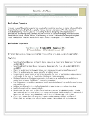 NATASHA SALES
6 Yvonne Court, Rowville, 3178, Victoria
0429 684 095 ▪ mrs.nsales@gmail.com ▪ za.linkedin.com/in/natashasales ▪ Permanent Resident
Professional Overview
I have 6 years of Education experience, ranging from assisting teachers to being fully qualified to
teach Mathematics, English, Geography, History, Natural Science and Art. My roles have
included teaching various subjects, counselling students, designing school policies and
procedures, facilitating various extracurricular activities as well as managing intervention and
remedial assistance. I have a solid understanding of Bloom’s Taxonomy allowing for a higher
order thinking skills, STEM implementation and a philosophical approach to education.
Professional Experience
Year 5 Educator ▪ October 2012 – December 2015
St Francis College ▪ 32 Park Street, Benoni 1501
St Francis College is an independent school in Benoni that is run as a non-profit organisation.
Key Roles:
 Teaching Natural Science for Year 4, 5 and 6 as well as History and Geography for Year 5
and 6 in 2012
 Teaching English for Year 5 and History and Geography for Year 4, 5 and 6 in 2013, 2014
and 2015
 Planning and implementing year plans, term plans and programmes of assessment
 Planning and carrying out lesson plans for all subject areas
 Research and presentation of learning material in the form of text books, worksheets and
multimedia (in the form of PowerPoint, Mimio and video resources)
 Design of assessment tools such as rubrics, tests, exams as well as formal and informal
assessment, ensuring that Bloom’s Taxonomy is applied
 Identifying learning problem areas and assisting students through remediation and one on
one assistance
 Fulfilling administrative and staff duties including gate, break and afterschool duty
 Facilitating netball, tennis and athletics
 Drawing up the term plan for the after school programme, Wacky Wednesday. Wacky
Wednesday is an hour long afterschool programme where students are taught extra skills. I
have held salt dough, scrap booking, music theory, choir and glee club classes
 Coaching children in public speaking in preparation for competitions and Benoni
Eisteddfod. My two years as a Toastmaster proved invaluable in this particular role
 