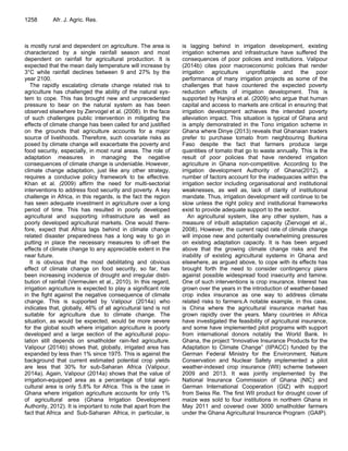1258 Afr. J. Agric. Res.
is mostly rural and dependent on agriculture. The area is
characterized by a single rainfall season and most
dependent on rainfall for agricultural production. It is
expected that the mean daily temperature will increase by
3°C while rainfall declines between 9 and 27% by the
year 2100.
The rapidly escalating climate change related risk to
agriculture has challenged the ability of the natural sys-
tem to cope. This has brought new and unprecedented
pressure to bear on the natural system as has been
observed elsewhere by Ziervogel et al. (2008). In the face
of such challenges public intervention in mitigating the
effects of climate change has been called for and justified
on the grounds that agriculture accounts for a major
source of livelihoods. Therefore, such covariate risks as
posed by climate change will exacerbate the poverty and
food security, especially, in most rural areas. The role of
adaptation measures in managing the negative
consequences of climate change is undeniable. However,
climate change adaptation, just like any other strategy,
requires a conducive policy framework to be effective.
Khan et al. (2009) affirm the need for multi-sectorial
interventions to address food security and poverty. A key
challenge in Africa, in this regards, is the fact the region
has seen adequate investment in agriculture over a long
period of time. This has resulted in poorly developed
agricultural and supporting infrastructure as well as
poorly developed agricultural markets. One would there-
fore, expect that Africa lags behind in climate change
related disaster preparedness has a long way to go in
putting in place the necessary measures to off-set the
effects of climate change to any appreciable extent in the
near future.
It is obvious that the most debilitating and obvious
effect of climate change on food security, so far, has
been increasing incidence of drought and irregular distri-
bution of rainfall (Vermeulen et al., 2010). In this regard,
irrigation agriculture is expected to play a significant role
in the fight against the negative consequence of climate
change. This is supported by Valipour (2014a) who
indicates that, globally, 46% of all agricultural land is not
suitable for agriculture due to climate change. The
situation, as would be expected, would be more severe
for the global south where irrigation agriculture is poorly
developed and a large section of the agricultural popu-
lation still depends on smallholder rain-fed agriculture.
Valipour (2014b) shows that, globally, irrigated area has
expanded by less than 1% since 1975. This is against the
background that current estimated potential crop yields
are less that 30% for sub-Saharan Africa (Valipour,
2014a). Again, Valipour (2014a) shows that the value of
irrigation-equipped area as a percentage of total agri-
cultural area is only 5.8% for Africa. This is the case in
Ghana where irrigation agriculture accounts for only 1%
of agricultural area (Ghana Irrigation Development
Authority, 2012). It is important to note that apart from the
fact that Africa and Sub-Saharan Africa, in particular, is
is lagging behind in irrigation development, existing
irrigation schemes and infrastructure have suffered the
consequences of poor policies and institutions. Valipour
(2014b) cites poor macroeconomic policies that render
irrigation agriculture unprofitable and the poor
performance of many irrigation projects as some of the
challenges that have countered the expected poverty
reduction effects of irrigation development. This is
supported by Hanjira et al. (2009) who argue that human
capital and access to markets are critical in ensuring that
irrigation development achieves the intended poverty
alleviation impact. This situation is typical of Ghana and
is amply demonstrated in the Tono irrigation scheme in
Ghana where Dinye (2013) reveals that Ghanaian traders
prefer to purchase tomato from neighbouring Burkina
Faso despite the fact that farmers produce large
quantities of tomato that go to waste annually. This is the
result of poor policies that have rendered irrigation
agriculture in Ghana non-competitive. According to the
irrigation development Authority of Ghana(2012), a
number of factors account for the inadequacies within the
irrigation sector including organisational and institutional
weaknesses, as well as, lack of clarity of institutional
mandate. Thus, irrigation development will continue to be
slow unless the right policy and institutional frameworks
exist to provide adequate support to the sector.
An agricultural system, like any other system, has a
measure of inbuilt adaptation capacity (Ziervogel et al.,
2008). However, the current rapid rate of climate change
will impose new and potentially overwhelming pressures
on existing adaptation capacity. It is has been argued
above that the growing climate change risks and the
inability of existing agricultural systems in Ghana and
elsewhere, as argued above, to cope with its effects has
brought forth the need to consider contingency plans
against possible widespread food insecurity and famine.
One of such interventions is crop insurance. Interest has
grown over the years in the introduction of weather-based
crop index insurance as one way to address climate
related risks to farmers.A notable example, in this case,
is China where the agricultural insurance market has
grown rapidly over the years. Many countries in Africa
have investigated the feasibility of agricultural insurance,
and some have implemented pilot programs with support
from international donors notably the World Bank. In
Ghana, the project “Innovative Insurance Products for the
Adaptation to Climate Change” (IIPACC) funded by the
German Federal Ministry for the Environment, Nature
Conservation and Nuclear Safety implemented a pilot
weather-indexed crop insurance (WII) scheme between
2009 and 2013. It was jointly implemented by the
National Insurance Commission of Ghana (NIC) and
German International Cooperation (GIZ) with support
from Swiss Re. The first WII product for drought cover of
maize was sold to four institutions in northern Ghana in
May 2011 and covered over 3000 smallholder farmers
under the Ghana Agricultural Insurance Program (GAIP).
 