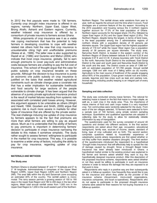 In 2012 the first payouts were made to 136 farmers.
Currently crop drought index insurance is offered in six
regions, namely: Northern, Upper East, Upper West,
Brong Ahafo, Ashanti and Eastern regions. Currently,
weather indexed crop insurance is offered by a
consortium of private insurers to farmers across Ghana.
While proponents of crop insurance see it as a viable
risk coping mechanism that has the potential to help
farmers in developing countries to cope with weather
related risk others hold the view that crop insurance is
unsustainable citing high and unaffordable premiums
(Skees et al., 1999). The latter view is also supported by
Hazell et al. (1986) and Gurenko and Mahul (2004) who
indicate that most crops insurance, globally, fail to earn
enough premiums to cover pay-outs and administrative
costs because farmers are unwilling to pay the full cost of
insurance. This school of thought argue that the case for
public subsidy on crop insurance tenable on these
grounds. Although the decision to buy insurance is purely
an economic one public subsidy on crop insurance is
justified on the basis that weather related agricultural
constraints such as climate change pose a covariate risk
that has a wider implication for sustainable livelihoods
and food security for large sections of the people
vulnerable to climate change. It has been argued that the
absence of a purely private agricultural insurance product
is the result of market failures resulting from systemic risk
associated with correlated yield losses among. However,
this argument appears to be untenable as others (Wright
and Hewitt, 1994; Goodwin and Smith, 2009) argue that
systemic risk is much more severe in markets for other
types of insurance that are offered by the private sector.
The real challenge inducing low uptake of crop insurance
by farmers appears to be the fact that premiums are
more than what farmers are willing to pay as argued
above. Much as it is undeniable that the ability of farmers
to pay premiums is important in determining farmers‟
decision to participate in crops insurance narrowing the
debate to this makes it somehow simplistic. The study
rather sought to assess farmers‟ willingness to participate
in the market for crop insurance. This way, it is possible
to examine a wider array of factors, including the ability to
pay for crop insurance, regarding uptake of crop
insurance.
MATERIALS AND METHODS
The Study area
Northern Ghana is situated between 8° and 11° N latitude and 0° to
3° W longitude. Administratively it comprises of the Upper West
Region (UWR), Upper East Region (UER) and Northern Region
(NR). The area falls within the dry land Savannah zone occupying
an estimated 40% of the country. The rainfall pattern is mono-
modal. The rainy season permits a growing season of 150 to 160
days in the Upper East Region and 180 to 200 days in the two other
regions. Mean total annual rainfall varies from 1,000 mm in the
Upper East Region to 1,200 in the south eastern part of the Northern
BalmaIssaka et al. 1259
Northern Region. The rainfall shows wide variations from year to
year, both as regards the amount and the time when it occurs. Food
shortages are a common feature of the dry season. According to
the 2010 population and housing census the 3 northern regions
together account for 17.3% of the total population of Ghana.
Northern region accounts for the largest share (10.2%), followed by
Upper East region (4.3%) and the Upper West region (2.8%). The
Northern Region, despite being the largest, in terms of land mass,
is the least populated among the 3 administrative regions of
northern Ghana with a population density of 35 persons per
kilometre square. The Upper East region has the highest population
density of 118 km2
while the Upper West region has a population
density of 38 persons per square kilometre. The study area,
Nanumba North District, is located in the eastern corridor of the
Northern Region of Ghana between latitude 8.5 N and 9.25 N and
longitude 0.57 E and 0.5 W. It shares boundary with Yendi District
to the north, Nanumba South District to the southeast, East Gonja
District to the west and south west and Nanumba South District to
the south and the east. The District covers an area of 1,986 km2
with an estimated population of 101,760 people. Annual rainfall
averages 1268 mm with most of it falling within six (6) months.
Agriculture is the main source of livelihood of the people engaging
about 85% of the population. Crops grown include root and tubers,
cereals, legumes and tree crops such as teak and cashew nuts.
Animal rearing including poultry keeping is an integral part of every
household.
Sampling and data collection
The study was conducted among maize farmers. The rational for
selecting maize is based on the fact that maize is a major staple, as
well as, a cash crop in the study area. Thus, the importance of
maize interms of food and cash crops makes it a very important
crop. Ten communities were randomly selected for the study. From
each of the ten villages selected, 10 farmers were selected to form
a sample size of 100 farmers using simple random sampling
technique. Quantitative and qualitative approaches are adopted in
collecting data for the study to allow for statistically reliable
information by way of triangulation.
The questionnaire used for the survey consisted of around 40
questions and divided into different sections. In the first section
respondents are asked about their age, occupation, educational
background, family size, sources of income, assets, standard of
living, type of crop cultivated and so forth. The second section
comprises questions related to households‟ experience of
catastrophic events where respondents are first asked whether or
not they suffer from weather disasters (drought). The third section
of the questionnaire introduced the respondent to a hypothetical
„Drought Index Insurance‟ that will effectively help to spread the risk
of damage caused by drought. Since a Drought Based Index
Insurance has been already been introduced in Ghana, a
hypothetical market similar to the existing product was explained to
the farmer and farmers asked whether they want to buy the
hypothetically designed insurance product. After this description of
the proposed insurance scheme, respondents were asked whether
or not they would be willing to participate in such an insurance
scheme in order to reduce the damage risk they are exposed to at
that point in time.
Respondents who reply in a positive way are then subsequently
asked in a follow-up question, how frequently they would like to pay
for the insurance and whom they prefer as the provider of the
insurance scheme (Government, micro-credit organizations,
insurance companies, and local co-operatives). Respondents who
do not agree to participate in the proposed drought insurance
scheme were asked for their reasons for not buying insurance in a
follow-up question.
 