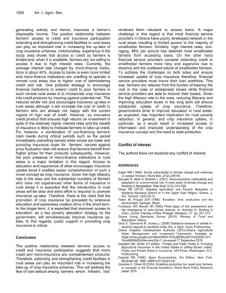 1264 Afr. J. Agric. Res.
generating activity and hence, improves a farmer‟s
disposable income. The positive relationship between
farmers‟ access to credit and insurance participation
extending and strengthening credit facilities in rural areas
can play an important role in increasing the up-take of
crop insurance schemes. Unfortunately, experience in the
study area shows that access to credit by farmers is
limited and, when it is available, farmers are not willing to
access it due to high interest rates. Currently, the
average interest rate charged by micro-finance institu-
tions is about 40%. Access to banks is even more limited
and micro-finance institutions are unwilling to operate in
remote rural areas due to higher cost of administering
credit and risk. One potential strategy to encourage
financial institutions to extend credit to poor farmers in
such remote rural areas is to incorporate crop insurance
into credit products by insuring against potential risk. This
reduces lender risk and encourages insurance up-take in
rural areas although it will increase the cost of credit to
farmers who are already not happy with the current
regime of high cost of credit. However, an innovative
credit product that ensures high returns on investment in
spite of the relatively higher interest rates and the benefit
of insurance is likely to motivate farmers to take up credit.
For instance, a combination of pre-financing farmers‟
cash needs during critical periods such as the period
immediately preceding harvest when prices are lower and
providing insurance cover for farmers‟ harvest against
price fluctuation later will ensure that farmers benefit from
higher prices for their products subsequently. However,
the poor presence of micro-finance institutions in rural
areas is a major limitation in this regard. Access to
education and experience of other encourages insurance
uptake since it enables easier comprehension of such a
novel concept as crop insurance. Given the high illiteracy
rate in the area and the substantial numbers of farmers
who have not experienced other forms of insurance in
rural areas it is expected that the introduction in rural
areas will be slow and extra effort is required to promote
insurance up-take. Therefore, there is the need that the
promotion of crop insurance be preceded by extensive
education and awareness creation drive in the short-term.
In the longer term, it is expected that improved access to
education, as a key poverty alleviation strategy by the
government, will simultaneously improve insurance up-
take. In this regards, public support in promoting crop
insurance is critical.
Conclusion
The positive relationship between farmers‟ access to
credit and insurance participation suggests that micro
credit and micro-insurance are complementary products.
Therefore, extending and strengthening credit facilities in
rural areas can play an important role in increasing the
take-up of crop insurance schemes. This will address the
fear of loan default among farmers which, hitherto, had
rendered them reluctant to access loans. A major
challenge in this regard is that most financial service
providers in Ghana have poorly developed network in the
rural areas resulting in limited access to the majority of
smallholder farmers. Similarly, high interest rates, ave-
raging, 48% per annum has deterred most smallholder
farmers from accessing loans. On the other hand
financial service providers consider extending credit to
smallholder farmers more risky and expensive due to
distance and the scattered nature of smallholder farmers.
To address the challenges on both sides and ensure
increased uptake of crop insurance therefore, financial
service providers must insure their loan portfolios. This
way, farmers are relieved from the burden of bearing the
cost in the case of widespread losses while financial
service providers are able to recover their losses. Given
the high illiteracy rate in the area, reducing illiteracy and
improving education levels in the long term will ensure
substantial uptake of crop insurance. Therefore,
government‟s drive to improve education in rural areas,
as expected, has important implication for rural poverty
reduction, in general, and crop insurance uptake, in
particular, as it would result in increased access to
information and improved understanding of the crop
insurance concept and the need to seek protection.
Conflict of Interest
The authors have not declared any conflict of interest.
REFERENCES
Adger WN (1999). Social vulnerability to climate change and extremes
in coastal Vietnam. World Dev. 27(2):249-69.
Brouwer R, Akter S, Brander L (2007). Socio-economic vulnerability and
adaptation to environmental risk: A case study of climate change and
flooding in Bangladesh. Risk Anal. 27(2):313-326.
Dinye RD (2013). Irrigated Agriculture and Poverty Reduction in
Kassena Nankana District of in the Upper East Region, Ghana. J.
Sci. Technol. 33(2):59-72.
Faber M, Proops JLR (1990). Evolution, time, production and the
environment. Springer, Berlin.
Funtowicz SO, Ravetz JR (1992).Three types of risk assessment and
the emergence of post-normal science. In: Krimsky S, Golding D
(Eds.), Social Theories of Risk, Praeger, Westport, CT. pp. 251-273.
Ghana Living Standards Survey (2010). Ministry of Food and
Agriculture. Ghana.
Gine X, Townsend R, Vickery J (2008).Statistical analysis of rainfall in-
surance payouts in Southern India, Am. J. Agric. Econ. Forthcoming
Ghana Irrigation Development Authority (2012).Ghana Agricultural
Water Management and Investment Framework. Available at:
https://drive.google.com/file/d/0B4fn1Fz6J8K9RUlWTmVZcDBTcS1i
YkdsM0hBdDJKdw/view?pli=1. Accessed 1
st
September 2015
Goodwin BK, Smith VH (2009). Private and Public Roles in Providing
Agricultural Insurance in the United States in Jeffrey Brown, editor,
Public and Private Roles in Insurance, AEI Press, Washington, D.C.
Forthcoming.
Gujarati DN (1995). Basic Econometrics, 3rd Edition. New York:
McGraw-Hill, 1995. ISBN 0-07-025214-9.
Gurenko E, Oliver M (2004). Enabling productive but asset poor farmers
to succeed: a risk financial framework. World Bank Policy Research
paper 3278.
 