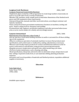 Langham Creek Machinery 2006 / 2007
Computer Numerical Control (CNC) Machinist
•Implement plans created by a CNC programmer to create large numbers of precisely cut
parts so as to fill orders from a variety of industries.
•Monitor CNC machines, study sample parts to determine dimensions of the finished work
pieces and CNC equipment setup requirements.
•Interpret blueprints, manuals and other work instructions, according to customer and
industry standards.
•Clean and perform basic preventative maintenance functions on machines, tooling and
parts. Inspect cutting tools for sharpness and usability.
•Communicate with engineers, production employees and other personnel when issues
arise, so as to resolve matters in a timely and accordingly manner.
Cameron International 2003 / 2006
Mold Injection Press Operator, Labor Grade: 5
•Set up, operate or tend metal molding machines to mold or cast metal for off shore drilling
rigs on site equipment.
•Observe continuous operation of automatic machines to ensure that products meet
specifications and to detect jams or malfunction, making adjustments as necessary.
•Measure and visually inspect products for surface and dimension defects in order to
ensure conformance to specification, using precision measuring instruments.
•Regulate pressure, temperature and speed rates, while monitoring cycle times.
•Perform routine maintenance, such a cleaning and oiling.
•Read specifications, blueprints and work orders to determine setups, temperatures and
time settings required to mold, form, or cast materials whiling planning production
sequence.
•Inventory and record quantities of materials and finished products; requisition additional
supplies as necessary.
Education
Sealy High School
Sealy, Texas 77474
1998 / 2002
References
Available upon request
 