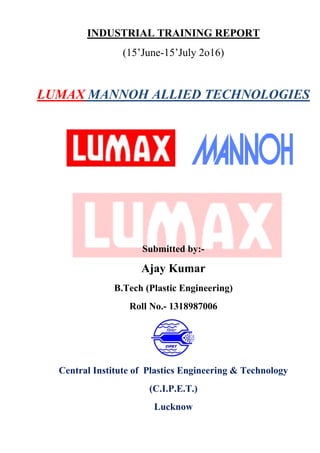 INDUSTRIAL TRAINING REPORT
(15’June-15’July 2o16)
LUMAX MANNOH ALLIED TECHNOLOGIES
Submitted by:-
Ajay Kumar
B.Tech (Plastic Engineering)
Roll No.- 1318987006
Central Institute of Plastics Engineering & Technology
(C.I.P.E.T.)
Lucknow
 