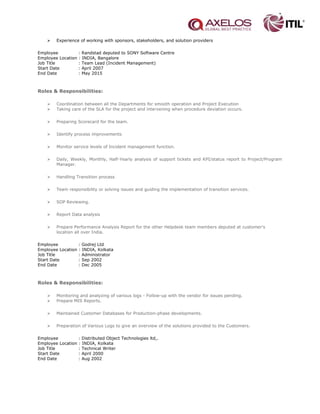  Experience of working with sponsors, stakeholders, and solution providers
Employee : Randstad deputed to SONY Software Centre
Employee Location : INDIA, Bangalore
Job Title : Team Lead (Incident Management)
Start Date : April 2007
End Date : May 2015
Roles & Responsibilities:
 Coordination between all the Departments for smooth operation and Project Execution
 Taking care of the SLA for the project and intervening when procedure deviation occurs.
 Preparing Scorecard for the team.
 Identify process improvements
 Monitor service levels of Incident management function.
 Daily, Weekly, Monthly, Half-Yearly analysis of support tickets and KPI/status report to Project/Program
Manager.
 Handling Transition process
 Team responsibility or solving issues and guiding the implementation of transition services.
 SOP Reviewing.
 Report Data analysis
 Prepare Performance Analysis Report for the other Helpdesk team members deputed at customer's
location all over India.
Employee : Godrej Ltd
Employee Location : INDIA, Kolkata
Job Title : Administrator
Start Date : Sep 2002
End Date : Dec 2005
Roles & Responsibilities:
 Monitoring and analyzing of various logs - Follow-up with the vendor for issues pending.
 Prepare MIS Reports.
 Maintained Customer Databases for Production-phase developments.
 Preparation of Various Logs to give an overview of the solutions provided to the Customers.
Employee : Distributed Object Technologies ltd,.
Employee Location : INDIA, Kolkata
Job Title : Technical Writer
Start Date : April 2000
End Date : Aug 2002
 