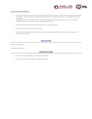 Roles & Responsibilities:
 Document the different aspects of the web page for the web content. Documentation included requirement
documents, system test plans, integrated work instructions, technical directives, and standard procedure
documents.
 Investigate flaws in the Graphics and cross-examining their alignment with the text. For this purpose
Image Composer were used to make changes in the Images.
 Careful alignment of the images with the text for a professional look.
 Preparation of Table of contents (Indexing).
 Testing the end product on different browsers and make appropriate recommendations to account for
browser dependencies.
EDUCATION
High School Diploma
Graduation (Appeared)
CERTIFICATION
• ITIL v3f certified Registration no 4943554.20232704
• ITIL Intermediate CSI certified no. GR755010175SS
 