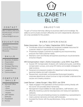 ELIZABETH
BLUE
O B J E C T I V E
To gain a Finance internship utilizing my business talent and knowledge. My
ability to communicate and learn efficiently and work independently will prove I
am a top candidate for this position.
W O R K E X P E R I E N C E
Sales Associate | Sur La Table | September 2015-Present
Ø Contributes product knowledge and accesses available resources for
customer needs in a genuine and friendly manner.
Ø Proactively engages customers by explaining and recommending
products that meet customer needs.
Ø Maintains warm and friendly atmosphere according to visual standards
and price integrity
HR Compensation Intern | Kohls Corporate | June 2015-Aug 2015
Ø Assists HR-Compensation Analysts with market pricing jobs, submitting
compensation surveys, and using HR metrics and analytic strategies for
daily functions.
Ø Designed and prepared analytics for department while demonstrating
personal initiative and self-motivation.
Ø Researched, coordinated, and presented final project targeting
corporate departments where turnover is high and better understand the
causes and creating solutions.
Lead Server | Jakes Burger | May 2012-Jan 2014
Ø Highly engaged in the operations of the business working directly with
the owner who provided direct mentorship.
Ø Management responsibilities for daily operations, staff direction, and
efficiently resolving customer discrepancies and restaurant operations
setbacks.
Ø Improved a manual scheduling process by establishing a spreadsheet to
meet customer demands and track staff schedules.
Ø Assisted the Owner with the payroll process, hiring, and training new
staff.
C O N T A C T
3807 N MARYLAND AVE.
SHOREWOOD, WI 53211
262.443.5662
LizBlue1993@Gmail.com
E D U C A T I O N
Business
Administration-Finance
University of Wisconsin-
Milwaukee
S K I L L S
Ø Business Analytics
Ø Organization
Ø Prioritization
Ø Strategic Planning
Ø Problem Solving
Ø Leadership
Ø Communication
C O M P U T E R
S K I L L S
Ø Microsoft Office
-Excel
-Word
-Power Point
-Access
Ø JMP Statistic
Software
Ø PeopleSoft
Ø Kronos
 