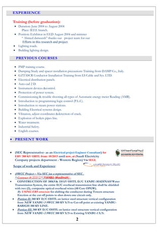 EXPERIENCE
Training (before graduation):
• Duration: June 2004 to August 2004
Place: IEEE branch.
• Position: Exhibitor in EED August 2004 and minister
“ Ahmed darweesh” thanks our project team for our
Efforts in this research and project.
• Lighting roads.
• Building lighting design.
PREVIOUS COURSES
• PMP training course.
• Damping Study and spacer installation precautions Training from DAMP Co., Italy.
• GZTASCR Conductor Installation Training from LS Cable and Sys. LTD.
• Electrical distribution panels.
• Auto cad 2 D.
• Instrument devices &control.
• Protection of power system.
• Commissioning & trouble shooting all types of Automatic energy meter Reading (AMR).
• Introduction to programming logic control (P.L.C).
• Introduction to steam power stations.
• Building Electrical systems design.
• Vibration, adjust coordinates &detection of crack.
• Explosion of boilers pipes line.
• Water treatment.
• Industrial Safety.
• English courses.
• PRESENT WORK
• (SEC Representative- as an Electrical project Engineer Consultant) for
EHV 380 KV OHTL from: 10/2013 until now, at (Saudi Electricity
Company projects department - Western Region) Via SEGI.
Scope of work and Experience:
• (SWCC Project – Via SEC )as a representative of SEC .
“ Contract #: 20312” (YANBU-Madinah):-
• CONSTRUCTION OF 380kV& 110 kV OHTL D/C YANBU-MADINAH Water
Transmission System, the entire D/C overhead transmission line shall be shielded
with two (2), composite optical overhead wires (48 Core OPGW).
By USING ERS structure for shifting the conductor during Towers structure
Erection at the cut off points to shut down one circuit only.
• Portion II: 380 KV D/C OHTL on lattice steel structure vertical configuration
from NEW YANBU-3 SWCC 380 KV S/S to Cut-off point at existing YANBU-
RABIGH 380 KV LINE.
• Portion III: 380 KV D/C OHTL on lattice steel structure vertical configuration
from NEW YANBU-3 SWCC 380 KV S/S to Existing YANBU-1 S/S.
2
 