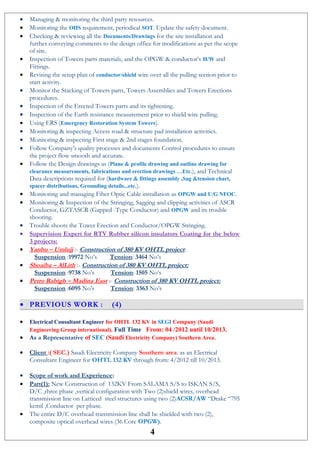 • Managing & monitoring the third party resources.
• Monitoring the OHS requirement, periodical SOT. Update the safety document.
• Checking & reviewing all the Documents/Drawings for the site installation and
further conveying comments to the design office for modifications as per the scope
of site.
• Inspection of Towers parts materials, and the OPGW & conductor’s H/W and
Fittings.
• Revising the setup plan of conductor/shield wire over all the pulling section prior to
start activity.
• Monitor the Stacking of Towers parts, Towers Assemblies and Towers Erections
procedures.
• Inspection of the Erected Towers parts and its tightening.
• Inspection of the Earth resistance measurement prior to shield wire pulling.
• Using ERS (Emergency Restoration System Towers).
• Monitoring & inspecting Access road & structure pad installation activities.
• Monitoring & inspecting First stage & 2nd stages foundation.
• Follow Company’s quality processes and documents Control procedures to ensure
the project flow smooth and accurate.
• Follow the Design drawings as (Plane & profile drawing and outline drawing for
clearance measurements, fabrications and erection drawings …Etc.), and Technical
Data descriptions required for (hardware & fittings assembly ,Sag &tension chart,
spacer distributions, Grounding details...etc.).
• Monitoring and managing Fiber Optic Cable installation as OPGW and U/G NFOC.
• Monitoring & Inspection of the Stringing, Sagging and clipping activities of ASCR
Conductor, GZTASCR (Gapped -Type Conductor) and OPGW and its trouble
shooting.
• Trouble shoots the Tower Erection and Conductor/OPGW Stringing.
• Supervision Expert for RTV Rubber silicon insulators Coating for the below
3 projects:
• Yanbu – Umlujj :- Construction of 380 KV OHTL project:
Suspension :19972 No’s Tension: 3464 No’s
• Shoaiba – AlLith :- Construction of 380 KV OHTL project:
Suspension :9738 No’s Tension: 1505 No’s
• Petro Rabigh – Madina East :- Construction of 380 KV OHTL project:
Suspension :6095 No’s Tension: 3363 No’s
• PREVIOUS WORK : (4)
• Electrical Consultant Engineer for OHTL 132 KV in SEGI Company (Saudi
Engineering Group international), Full Time From: 04 /2012 until 10/2013.
• As a Representative of SEC (Saudi Electricity Company) Southern Area.
• Client :( SEC.) Saudi Electricity Company Southern area: as an Electrical
Consultant Engineer for OHTL 132 KV through from: 4/2012 till 10/2013.
• Scope of work and Experience:
• Part(1): New Construction of 132KV From SALAMA S/S to ISKAN S/S,
D/C ,three phase ,vertical configuration with Two (2)shield wires, overhead
transmission line on Latticed steel structures using two (2)ACSR/AW “Drake “795
kcmil ,Conductor per phase.
• The entire D/C overhead transmission line shall be shielded with two (2),
composite optical overhead wires (36 Core OPGW).
4
 